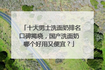 十大男士洗面奶排名口碑揭晓，国产洗面奶哪个好用又便宜？