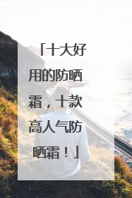 十大好用的防晒霜，十款高人气防晒霜！