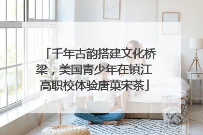 千年古韵搭建文化桥梁，美国青少年在镇江高职校体验唐菓宋茶