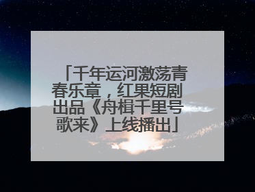 千年运河激荡青春乐章，红果短剧出品《舟楫千里号歌来》上线播出