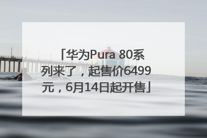 华为Pura 80系列来了，起售价6499元，6月14日起开售