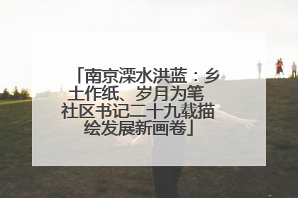 南京溧水洪蓝：乡土作纸、岁月为笔 社区书记二十九载描绘发展新画卷