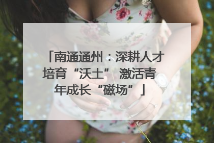 南通通州：深耕人才培育“沃土” 激活青年成长“磁场”