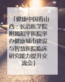 健康中国看山西：长治医学院附属和平医院举办健康城市建设与智慧医院临床研究能力提升交流会