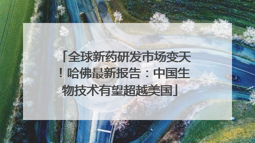 全球新药研发市场变天！哈佛最新报告：中国生物技术有望超越美国