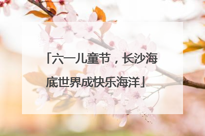 六一儿童节，长沙海底世界成快乐海洋