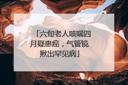 六旬老人咳喘四月疑患癌，气管镜揪出罕见病