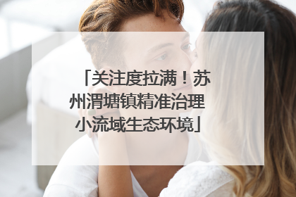 关注度拉满！苏州渭塘镇精准治理小流域生态环境