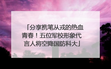 分享携笔从戎的热血青春！五位军校形象代言人将空降国防科大