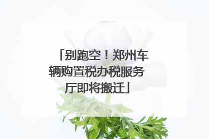 别跑空！郑州车辆购置税办税服务厅即将搬迁