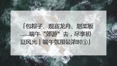 包粽子、观赛龙舟、划桨板……端午“郊游”去，尽享初夏风光｜端午氛围最浓时①