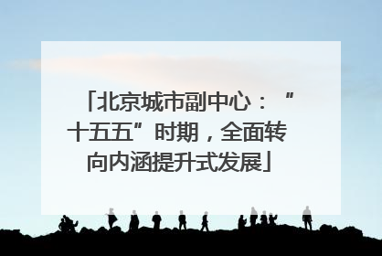北京城市副中心：“十五五”时期，全面转向内涵提升式发展