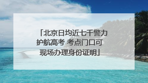 北京日均近七千警力护航高考 考点门口可现场办理身份证明