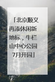 北京顺义再添休闲新地标，牛栏山中心公园7月开园