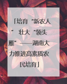 培育“新农人” 壮大“领头雁”——湖南大力推进高素质农民培育