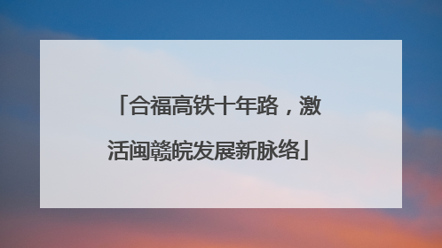 合福高铁十年路，激活闽赣皖发展新脉络