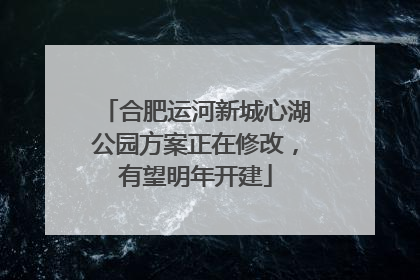 合肥运河新城心湖公园方案正在修改，有望明年开建