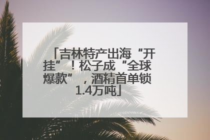 吉林特产出海“开挂”！松子成“全球爆款”，酒精首单锁1.4万吨