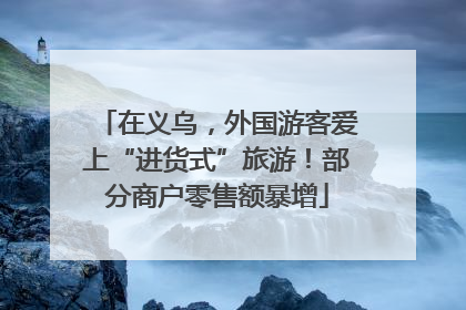在义乌，外国游客爱上“进货式”旅游！部分商户零售额暴增