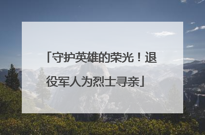 守护英雄的荣光！退役军人为烈士寻亲