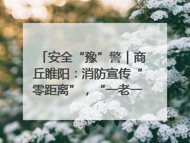 安全“豫”警｜商丘睢阳：消防宣传“零距离”，“一老一小”同守护