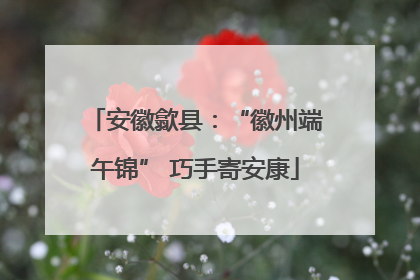 安徽歙县：“徽州端午锦” 巧手寄安康