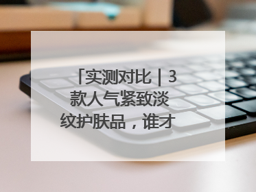 实测对比｜3 款人气紧致淡纹护肤品，谁才是抗老顶流？