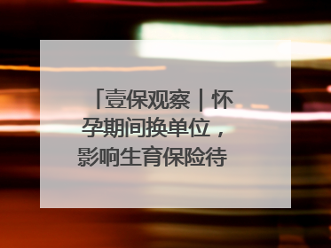 壹保观察｜怀孕期间换单位，影响生育保险待遇享受吗？