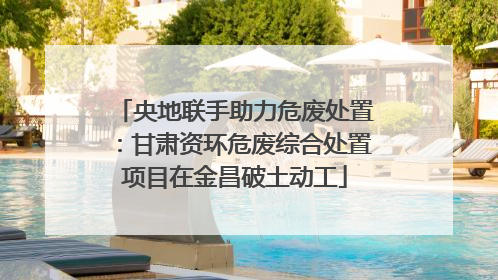 央地联手助力危废处置：甘肃资环危废综合处置项目在金昌破土动工