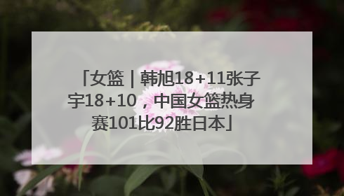 女篮｜韩旭18+11张子宇18+10，中国女篮热身赛101比92胜日本