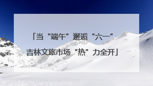 当“端午”邂逅“六一” 吉林文旅市场“热”力全开