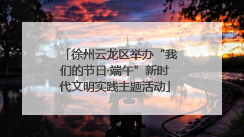徐州云龙区举办“我们的节日·端午”新时代文明实践主题活动