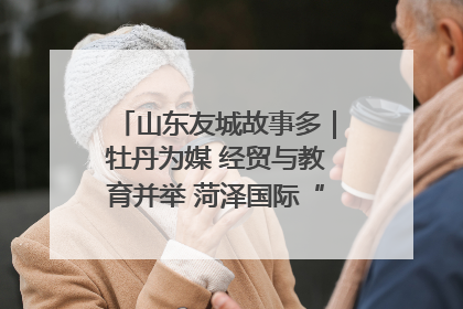 山东友城故事多｜牡丹为媒 经贸与教育并举 菏泽国际“朋友圈”扩容升级