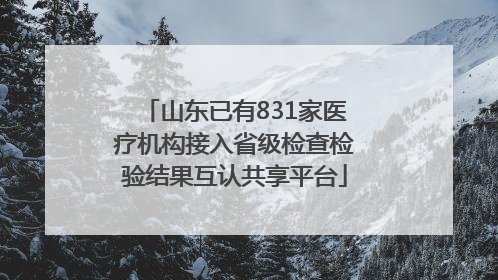 山东已有831家医疗机构接入省级检查检验结果互认共享平台