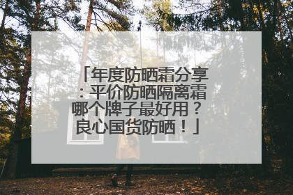 年度防晒霜分享：平价防晒隔离霜哪个牌子最好用？良心国货防晒！