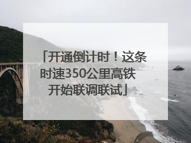 开通倒计时！这条时速350公里高铁开始联调联试