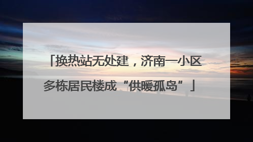 换热站无处建，济南一小区多栋居民楼成“供暖孤岛”