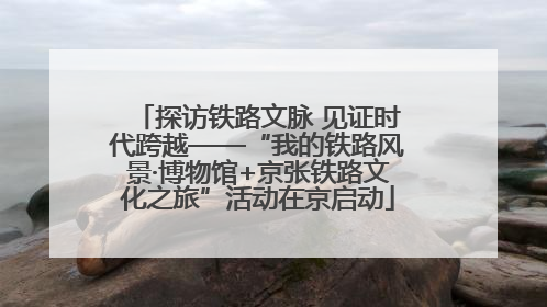探访铁路文脉 见证时代跨越——“我的铁路风景·博物馆+京张铁路文化之旅”活动在京启动