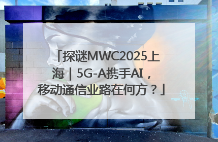 探谜MWC2025上海｜5G-A携手AI，移动通信业路在何方？