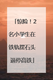 惊险！2名小学生在铁轨摆石头逼停高铁