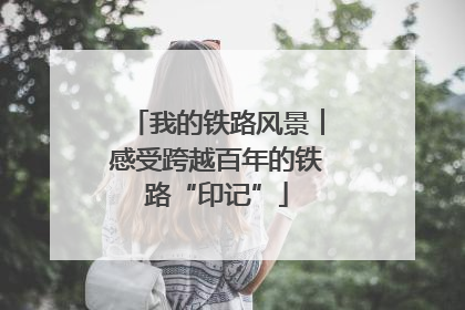 我的铁路风景︱感受跨越百年的铁路“印记”