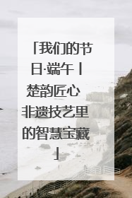 我们的节日·端午丨楚韵匠心 非遗技艺里的智慧宝藏