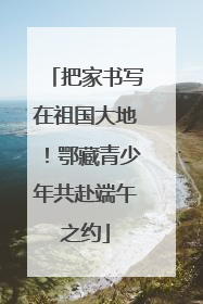 把家书写在祖国大地！鄂藏青少年共赴端午之约