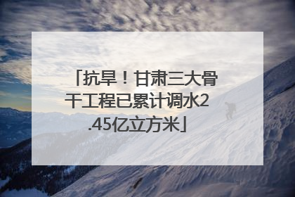 抗旱！甘肃三大骨干工程已累计调水2.45亿立方米
