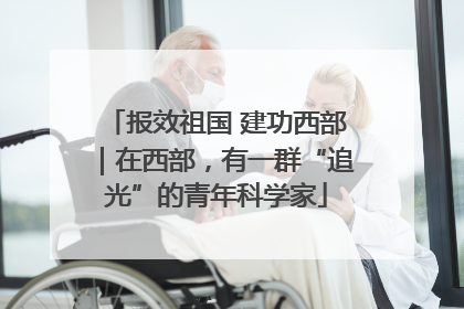 报效祖国 建功西部｜在西部，有一群“追光”的青年科学家