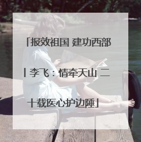 报效祖国 建功西部丨李飞：情牵天山 二十载医心护边陲