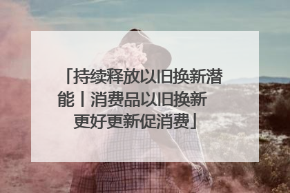 持续释放以旧换新潜能丨消费品以旧换新 更好更新促消费