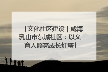 文化社区建设｜威海乳山市东城社区：以文育人照亮成长灯塔