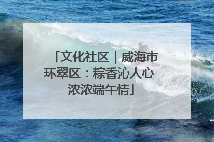 文化社区｜威海市环翠区：粽香沁人心 浓浓端午情