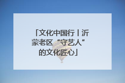 文化中国行丨沂蒙老区“守艺人”的文化匠心